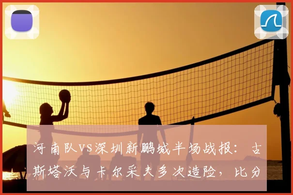 河南队vs深圳新鹏城半场战报：古斯塔沃与卡尔采夫多次造险，比分暂平