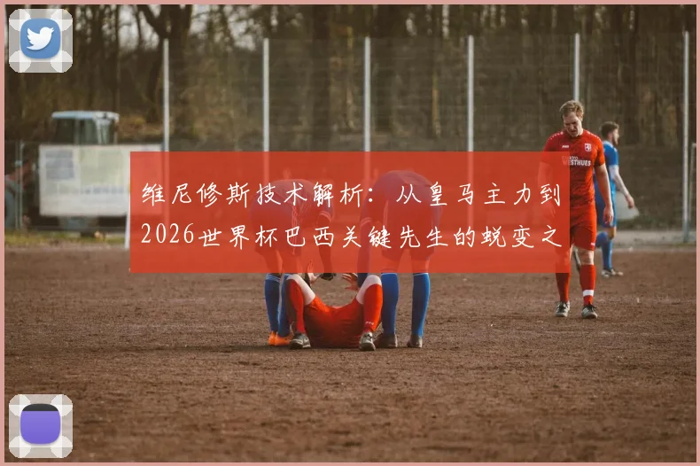 维尼修斯技术解析：从皇马主力到2026世界杯巴西关键先生的蜕变之路