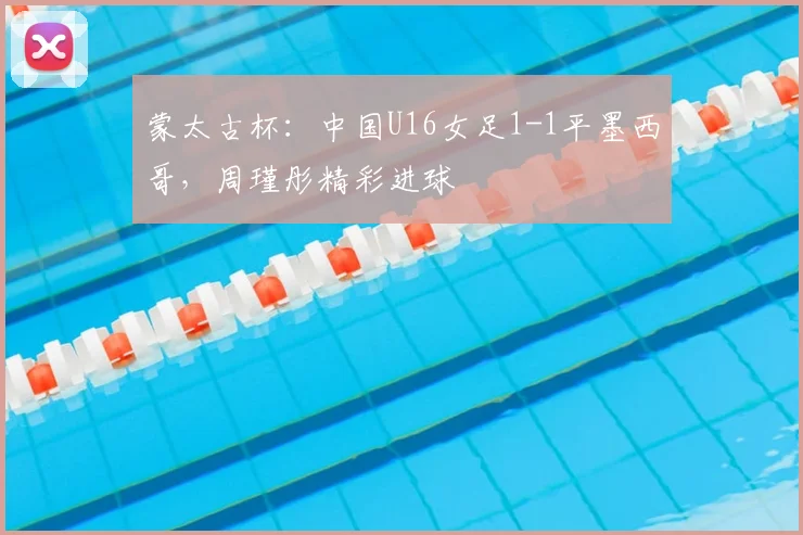 蒙太古杯:中国U16女足1-1平墨西哥,周瑾彤精彩进球