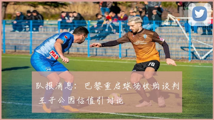 队报消息:巴黎重启球场收购谈判 王子公园估值引讨论