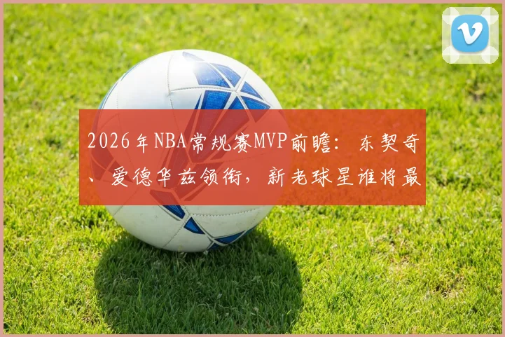 2026年NBA常规赛MVP前瞻：东契奇、爱德华兹领衔，新老球星谁将最终问鼎？