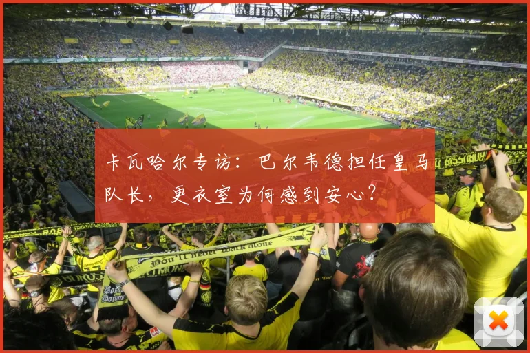 卡瓦哈尔专访:巴尔韦德担任皇马队长,更衣室为何感到安心?