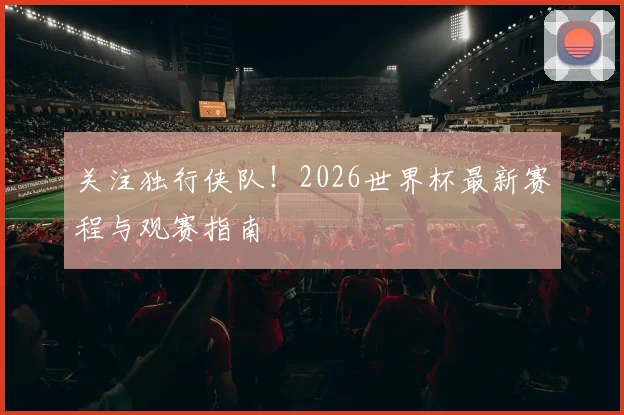 关注独行侠队!2026世界杯最新赛程与观赛指南