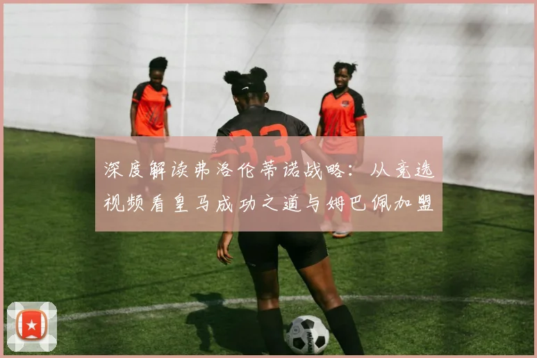 深度解读弗洛伦蒂诺战略:从竞选视频看皇马成功之道与姆巴佩加盟的必然性