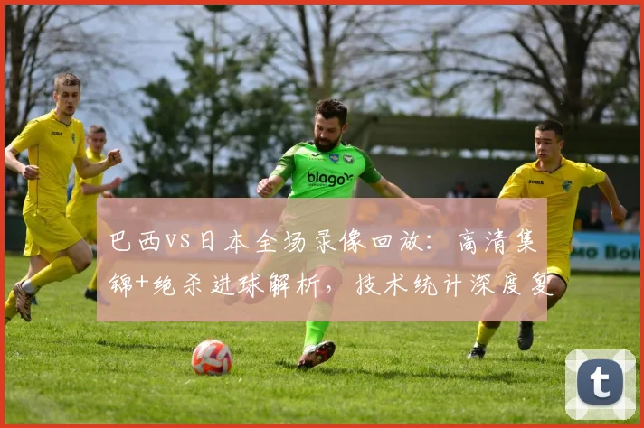 巴西vs日本全场录像回放:高清集锦+绝杀进球解析,技术统计深度复盘