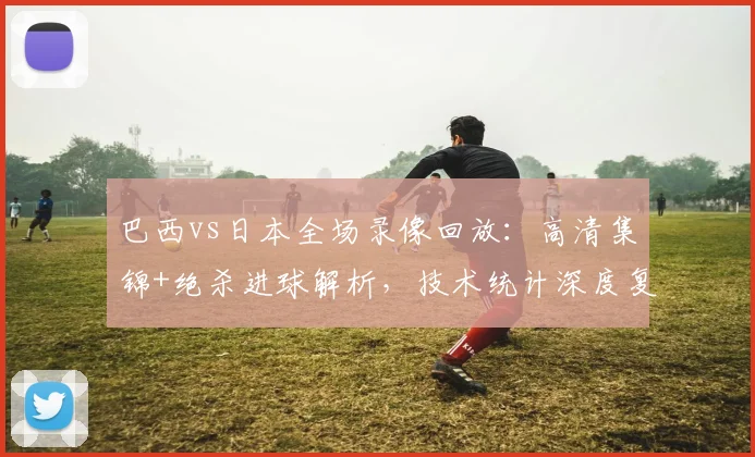 巴西vs日本全场录像回放：高清集锦+绝杀进球解析，技术统计深度复盘
