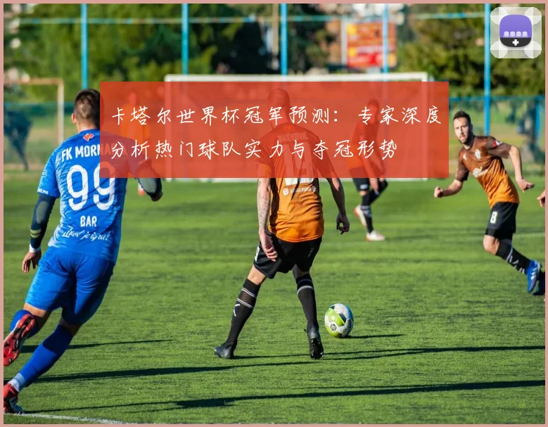 卡塔尔世界杯冠军预测:专家深度分析热门球队实力与夺冠形势